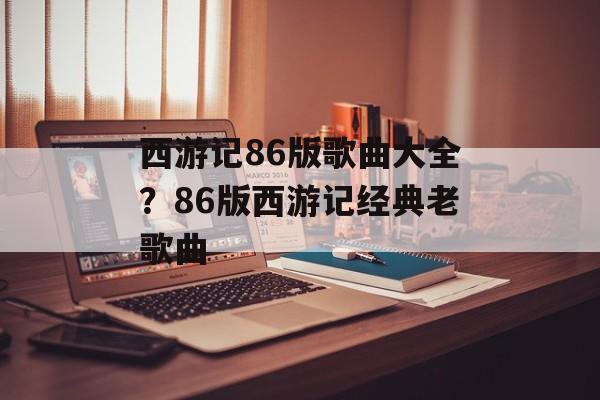 西游记86版歌曲大全？86版西游记经典老歌曲-第1张图片-