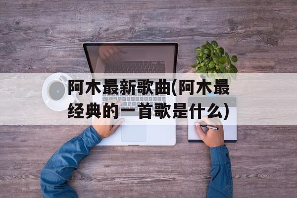 阿木最新歌曲(阿木最经典的一首歌是什么)-第1张图片-