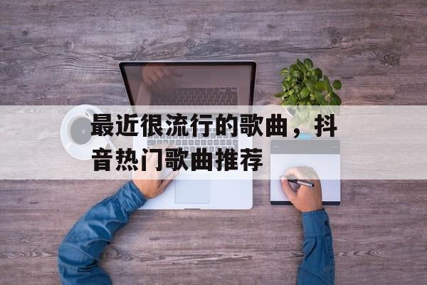 最近很流行的歌曲，抖音热门歌曲推荐-第1张图片-