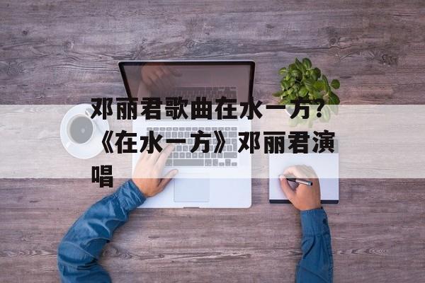 邓丽君歌曲在水一方？《在水一方》邓丽君演唱-第1张图片-