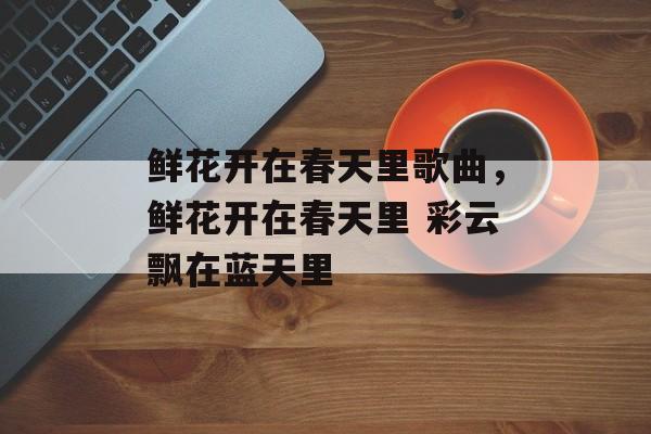鲜花开在春天里歌曲，鲜花开在春天里 彩云飘在蓝天里-第1张图片-