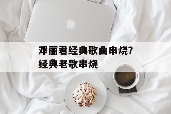 邓丽君经典歌曲串烧？经典老歌串烧-第1张图片-