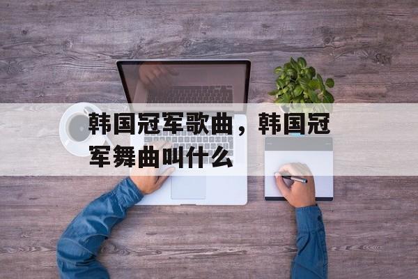 韩国冠军歌曲，韩国冠军舞曲叫什么-第1张图片-