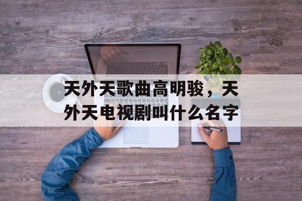天外天歌曲高明骏，天外天电视剧叫什么名字-第1张图片-