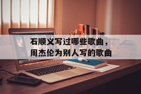 石顺义写过哪些歌曲，周杰伦为别人写的歌曲-第1张图片-