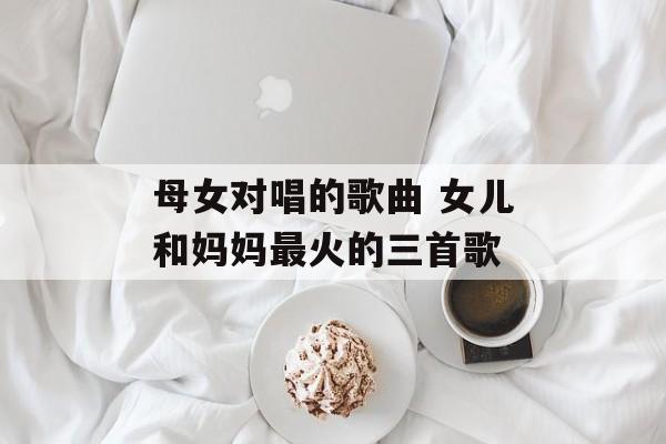 母女对唱的歌曲 女儿和妈妈最火的三首歌-第1张图片-