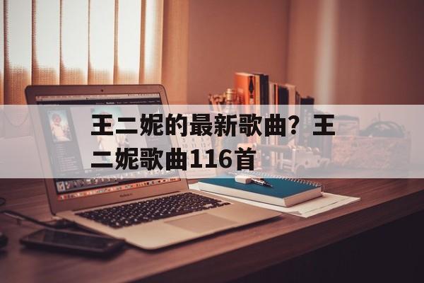 王二妮的最新歌曲？王二妮歌曲116首-第1张图片-