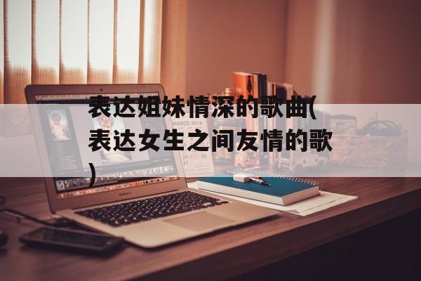 表达姐妹情深的歌曲(表达女生之间友情的歌)-第1张图片-