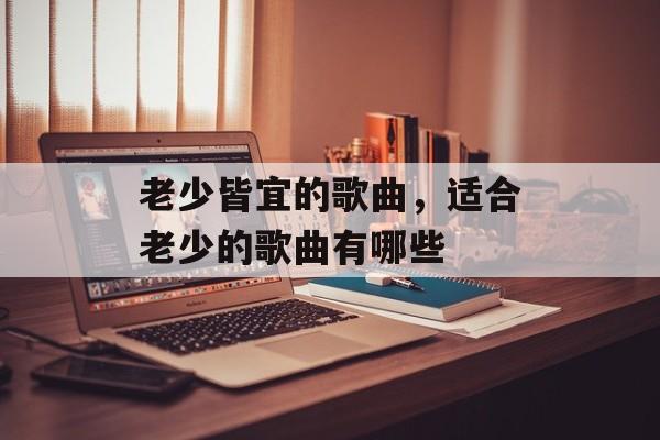 老少皆宜的歌曲，适合老少的歌曲有哪些-第1张图片-