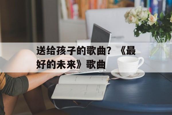 送给孩子的歌曲？《最好的未来》歌曲-第1张图片-