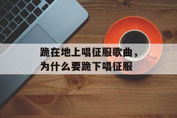 跪在地上唱征服歌曲，为什么要跪下唱征服-第1张图片-