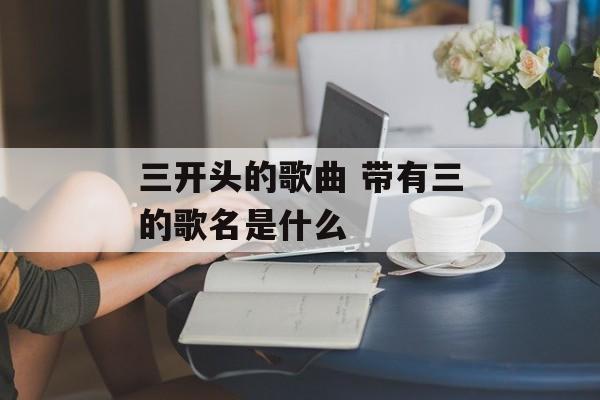 三开头的歌曲 带有三的歌名是什么-第1张图片-