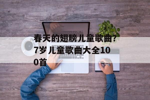 春天的翅膀儿童歌曲？7岁儿童歌曲大全100首-第1张图片-