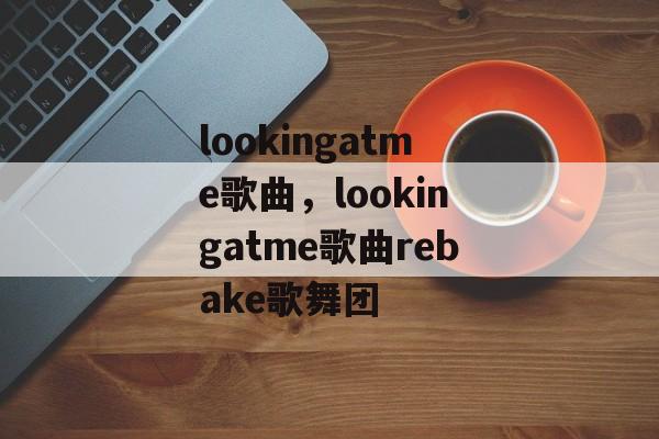 lookingatme歌曲，lookingatme歌曲rebake歌舞团-第1张图片-