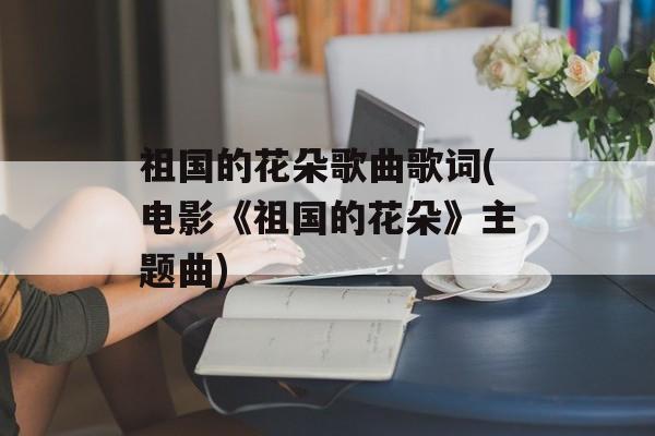 祖国的花朵歌曲歌词(电影《祖国的花朵》主题曲)-第1张图片-