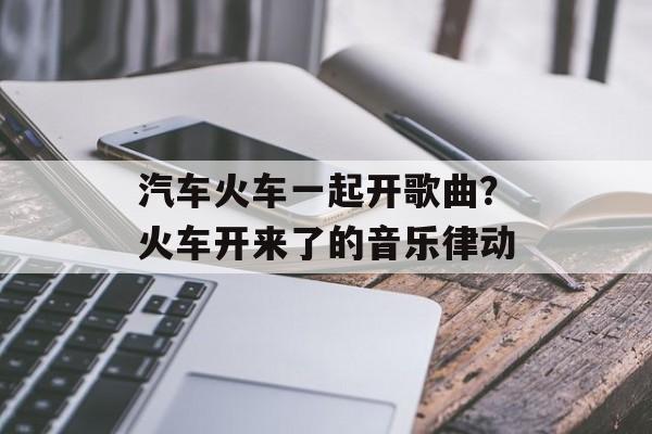 汽车火车一起开歌曲？火车开来了的音乐律动-第1张图片-
