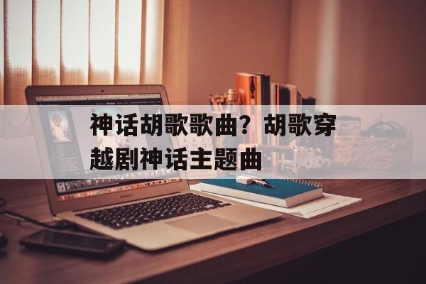 神话胡歌歌曲？胡歌穿越剧神话主题曲-第1张图片-