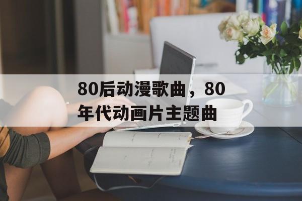 80后动漫歌曲，80年代动画片主题曲-第1张图片-