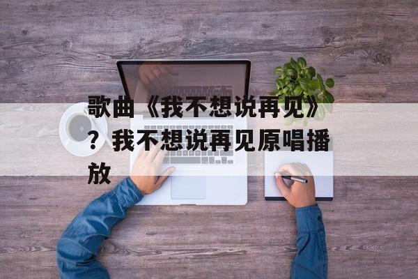 歌曲《我不想说再见》？我不想说再见原唱播放-第1张图片-