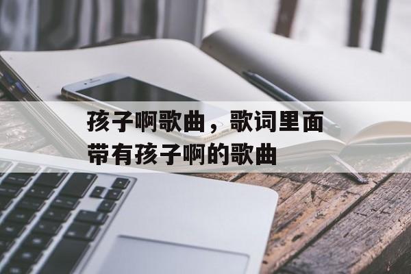孩子啊歌曲，歌词里面带有孩子啊的歌曲-第1张图片-
