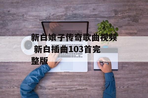 新白娘子传奇歌曲视频 新白插曲103首完整版-第1张图片-