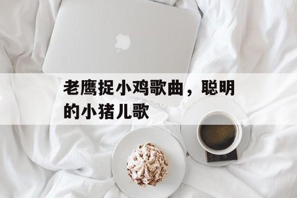 老鹰捉小鸡歌曲，聪明的小猪儿歌-第1张图片-