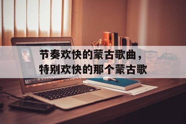 节奏欢快的蒙古歌曲，特别欢快的那个蒙古歌-第1张图片-