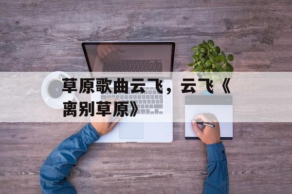 草原歌曲云飞，云飞《离别草原》-第1张图片-