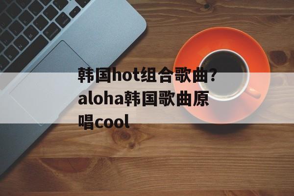 韩国hot组合歌曲？aloha韩国歌曲原唱cool-第1张图片-