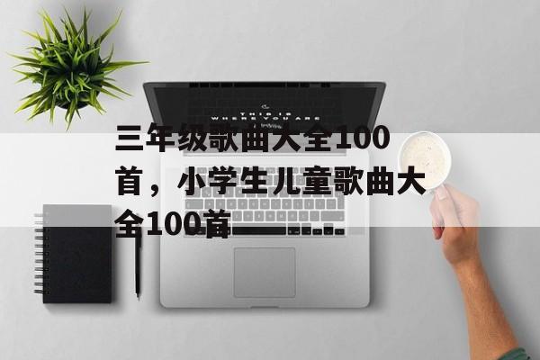 三年级歌曲大全100首，小学生儿童歌曲大全100首-第1张图片-
