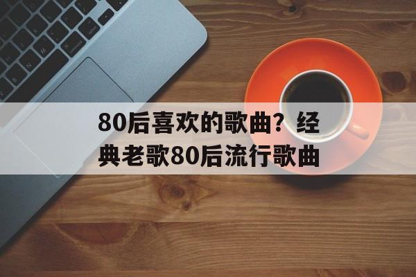 80后喜欢的歌曲？经典老歌80后流行歌曲-第1张图片-