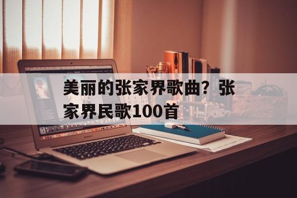 美丽的张家界歌曲？张家界民歌100首-第1张图片-