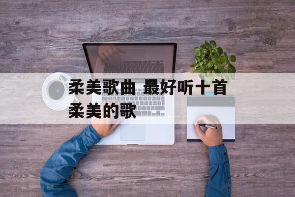 柔美歌曲 最好听十首柔美的歌-第1张图片-
