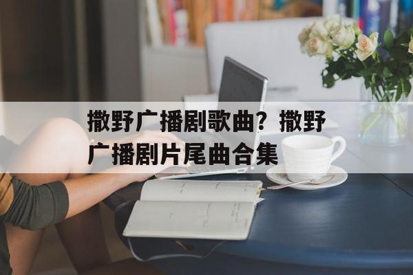 撒野广播剧歌曲？撒野广播剧片尾曲合集-第1张图片-