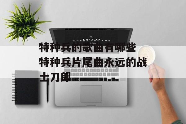 特种兵的歌曲有哪些 特种兵片尾曲永远的战士刀郎-第1张图片-