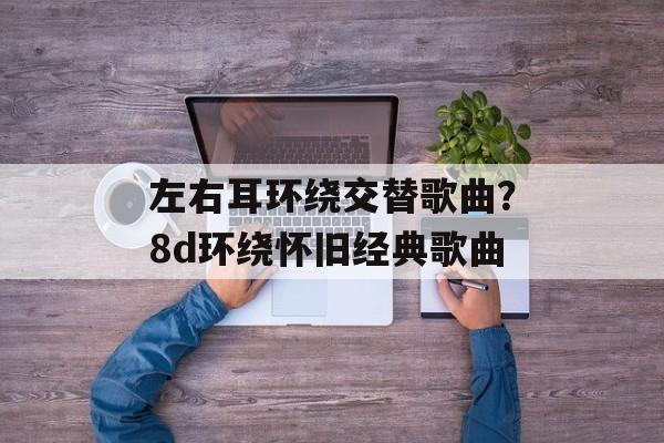 左右耳环绕交替歌曲？8d环绕怀旧经典歌曲-第1张图片-