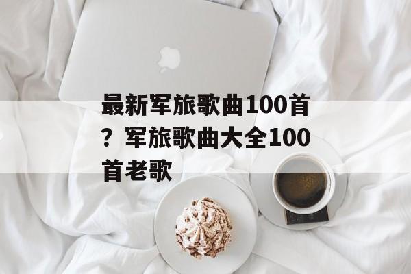 最新军旅歌曲100首？军旅歌曲大全100首老歌-第1张图片-