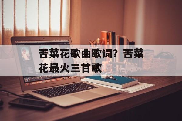 苦菜花歌曲歌词？苦菜花最火三首歌-第1张图片-