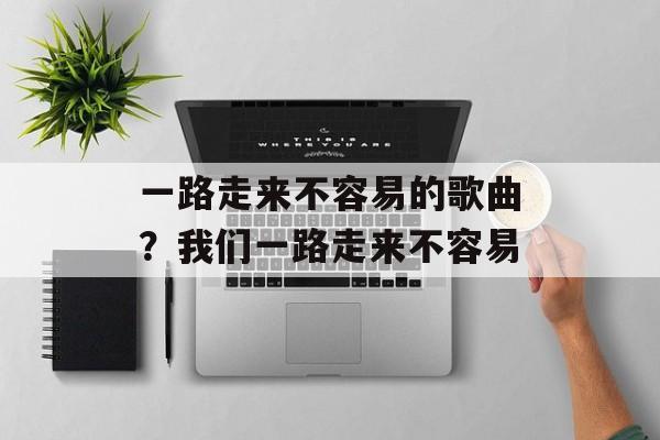 一路走来不容易的歌曲？我们一路走来不容易-第1张图片-
