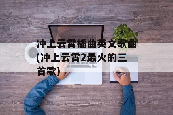 冲上云霄插曲英文歌曲(冲上云霄2最火的三首歌)-第1张图片-