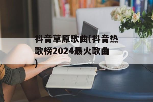 抖音草原歌曲(抖音热歌榜2024最火歌曲)-第1张图片-