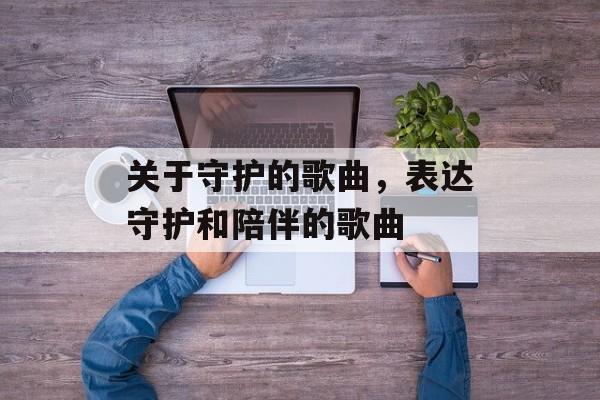 关于守护的歌曲，表达守护和陪伴的歌曲-第1张图片-
