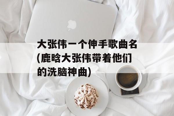 大张伟一个伸手歌曲名(鹿晗大张伟带着他们的洗脑神曲)-第1张图片-
