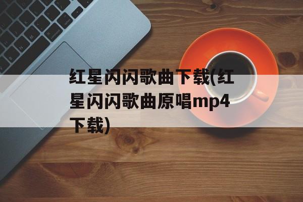 红星闪闪歌曲下载(红星闪闪歌曲原唱mp4下载)-第1张图片-