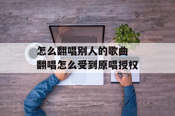 怎么翻唱别人的歌曲 翻唱怎么受到原唱授权-第1张图片-