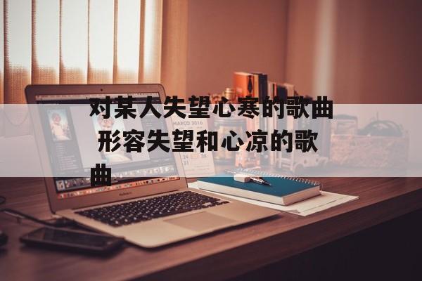 对某人失望心寒的歌曲 形容失望和心凉的歌曲-第1张图片-