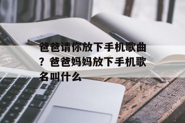 爸爸请你放下手机歌曲？爸爸妈妈放下手机歌名叫什么-第1张图片-