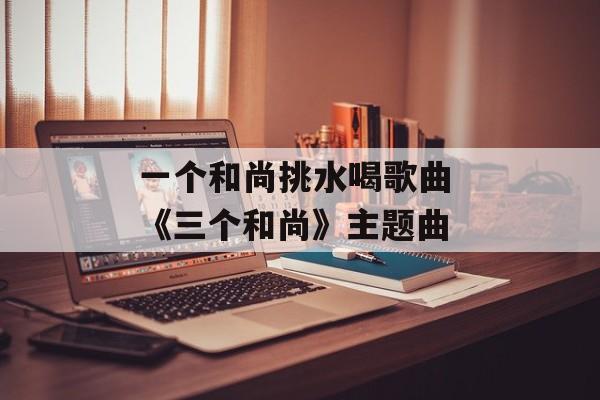 一个和尚挑水喝歌曲 《三个和尚》主题曲-第1张图片-