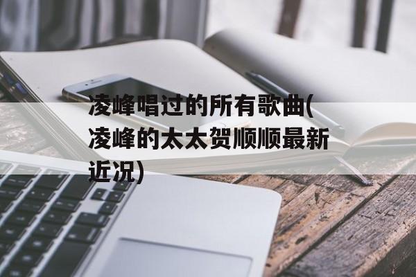 凌峰唱过的所有歌曲(凌峰的太太贺顺顺最新近况)-第1张图片-