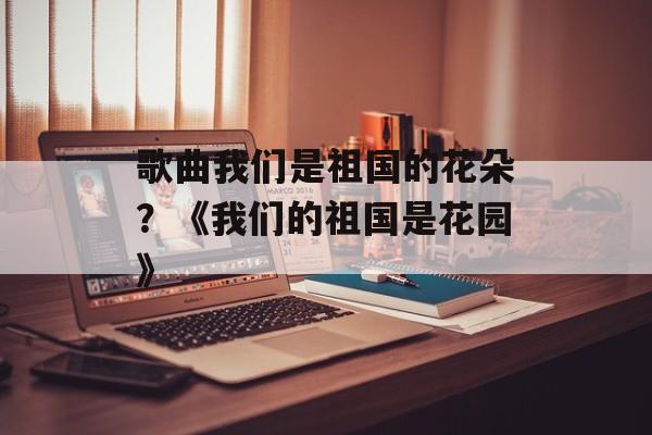 歌曲我们是祖国的花朵？《我们的祖国是花园》-第1张图片-